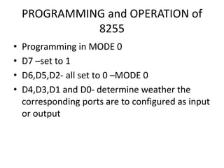 PROGRAMMING and OPERATION of
8255
• Programming in MODE 0
• D7 –set to 1
• D6,D5,D2- all set to 0 –MODE 0
• D4,D3,D1 and D0- determine weather the
corresponding ports are to configured as input
or output
 