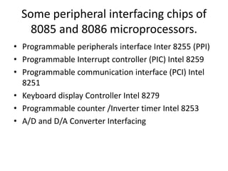 Some peripheral interfacing chips of
8085 and 8086 microprocessors.
• Programmable peripherals interface Inter 8255 (PPI)
• Programmable Interrupt controller (PIC) Intel 8259
• Programmable communication interface (PCI) Intel
8251
• Keyboard display Controller Intel 8279
• Programmable counter /Inverter timer Intel 8253
• A/D and D/A Converter Interfacing
 