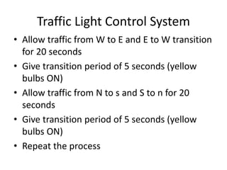 Traffic Light Control System
• Allow traffic from W to E and E to W transition
for 20 seconds
• Give transition period of 5 seconds (yellow
bulbs ON)
• Allow traffic from N to s and S to n for 20
seconds
• Give transition period of 5 seconds (yellow
bulbs ON)
• Repeat the process
 