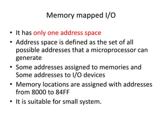 Memory mapped I/O
• It has only one address space
• Address space is defined as the set of all
possible addresses that a microprocessor can
generate
• Some addresses assigned to memories and
Some addresses to I/O devices
• Memory locations are assigned with addresses
from 8000 to 84FF
• It is suitable for small system.
 