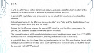 URLs
• A URL is a URI that, as well as identifying a resource, provides a specific network location for the
resource that a client can use to retrieve a representation of that resource.
• A generic URI may tell you what a resource is, but not actually tell you where or how to get that
resource.
• In the physical world, it’s the difference between the title “Harry Potter and The Deathly Hallows” and
the library location “Room 312, Row 28, Shelf 7”.
• In Java, it’s the difference between the java.net.URI class that only identifies resources and the
java.net.URL class that can both identify and retrieve resources.
• The network location in a URL usually includes the protocol used to access a server (e.g., FTP, HTTP),
the hostname or IP address of the server, and the path to the resource on that server.
• A typical URL looks like http://www.ibiblio.org/javafaq/javatutorial.html. This specifies that there is a file
called javatutorial.html in a directory called javafaq on the server www.ibiblio.org, and that this file can
be accessed via the HTTP protocol.
 