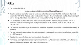 URLs
• The syntax of a URL is:
protocol://userInfo@host:port/path?query#fragment
• Here the protocol is another word for what was called the scheme of the URI. (Scheme is the word
used in the URI RFC. Protocol is the word used in the Java documentation.) In a URL, the protocol part
can be file, ftp, http, https, magnet, telnet, or various other strings (though not urn).
• The host part of a URL is the name of the server that provides the resource you want. It can be a
hostname such as www.oreilly.com or utopia.poly.edu or an IP address, such as 204.148.40.9 or
128.238.3.21.
• The userInfo is optional login information for the server. If present, it contains a username and, rarely, a
password.
• The port number is also optional. It’s not necessary if the service is running on its default port (port 80
for HTTP servers).
• Together, the userInfo, host, and port constitute the authority
• Technically, a string that contains a fragment identifier is a URL reference, not a URL. Java, however,
does not distinguish between URLs and URL references.
 