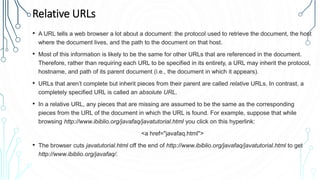 Relative URLs
• A URL tells a web browser a lot about a document: the protocol used to retrieve the document, the host
where the document lives, and the path to the document on that host.
• Most of this information is likely to be the same for other URLs that are referenced in the document.
Therefore, rather than requiring each URL to be specified in its entirety, a URL may inherit the protocol,
hostname, and path of its parent document (i.e., the document in which it appears).
• URLs that aren’t complete but inherit pieces from their parent are called relative URLs. In contrast, a
completely specified URL is called an absolute URL.
• In a relative URL, any pieces that are missing are assumed to be the same as the corresponding
pieces from the URL of the document in which the URL is found. For example, suppose that while
browsing http://www.ibiblio.org/javafaq/javatutorial.html you click on this hyperlink:
<a href="javafaq.html">
• The browser cuts javatutorial.html off the end of http://www.ibiblio.org/javafaq/javatutorial.html to get
http://www.ibiblio.org/javafaq/.
 