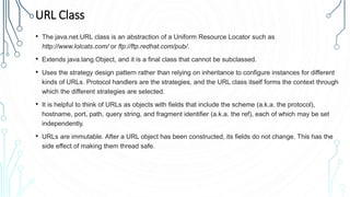 URL Class
• The java.net.URL class is an abstraction of a Uniform Resource Locator such as
http://www.lolcats.com/ or ftp://ftp.redhat.com/pub/.
• Extends java.lang.Object, and it is a final class that cannot be subclassed.
• Uses the strategy design pattern rather than relying on inheritance to configure instances for different
kinds of URLs. Protocol handlers are the strategies, and the URL class itself forms the context through
which the different strategies are selected.
• It is helpful to think of URLs as objects with fields that include the scheme (a.k.a. the protocol),
hostname, port, path, query string, and fragment identifier (a.k.a. the ref), each of which may be set
independently.
• URLs are immutable. After a URL object has been constructed, its fields do not change. This has the
side effect of making them thread safe.
 