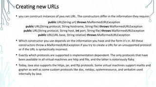 Creating new URLs
• you can construct instances of java.net.URL. The constructors differ in the information they require:
public URL(String url) throws MalformedURLException
public URL(String protocol, String hostname, String file) throws MalformedURLException
public URL(String protocol, String host, int port, String file) throws MalformedURLException
public URL(URL base, String relative) throws MalformedURLException
• Which constructor you use depends on the information you have and the form it’s in. All these
constructors throw a MalformedURLException if you try to create a URL for an unsupported protocol
or if the URL is syntactically incorrect.
• Exactly which protocols are supported is implementation dependent. The only protocols that have
been available in all virtual machines are http and file, and the latter is notoriously flaky.
• Today, Java also supports the https, jar, and ftp protocols. Some virtual machines support mailto and
gopher as well as some custom protocols like doc, netdoc, systemresource, and verbatim used
internally by Java.
 