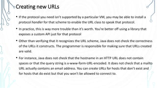 Creating new URLs
• If the protocol you need isn’t supported by a particular VM, you may be able to install a
protocol handler for that scheme to enable the URL class to speak that protocol.
• In practice, this is way more trouble than it’s worth. You’re better off using a library that
exposes a custom API just for that protocol
• Other than verifying that it recognizes the URL scheme, Java does not check the correctness
of the URLs it constructs. The programmer is responsible for making sure that URLs created
are valid.
• For instance, Java does not check that the hostname in an HTTP URL does not contain
spaces or that the query string is x-www-form-URL-encoded. It does not check that a mailto
URL actually contains an email address. You can create URLs for hosts that don’t exist and
for hosts that do exist but that you won’t be allowed to connect to.
 