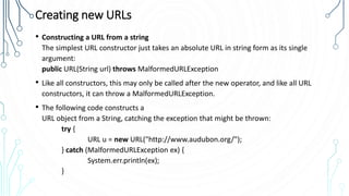 Creating new URLs
• Constructing a URL from a string
The simplest URL constructor just takes an absolute URL in string form as its single
argument:
public URL(String url) throws MalformedURLException
• Like all constructors, this may only be called after the new operator, and like all URL
constructors, it can throw a MalformedURLException.
• The following code constructs a
URL object from a String, catching the exception that might be thrown:
try {
URL u = new URL("http://www.audubon.org/");
} catch (MalformedURLException ex) {
System.err.println(ex);
}
 