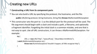 Creating new URLs
• Constructing a URL from its component parts
• You can also build a URL by specifying the protocol, the hostname, and the file:
public URL(String protocol, String hostname, String file) throws MalformedURLException
• This constructor sets the port to -1 so the default port for the protocol will be used. The
file argument should begin with a slash and include a path, a filename, and optionally
a fragment identifier. Forgetting the initial slash is a common mistake, and one that is
not easy to spot. Like all URL constructors, it can throw a MalformedURLException. For
example:
try {
URL u = new URL("http", "www.eff.org", "/blueribbon.html#intro");
} catch (MalformedURLException ex) {
throw new RuntimeException("shouldn't happen; all VMs recognize http");
}
 