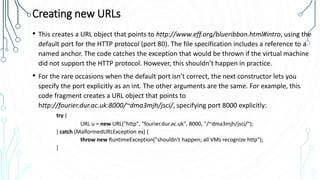 Creating new URLs
• This creates a URL object that points to http://www.eff.org/blueribbon.html#intro, using the
default port for the HTTP protocol (port 80). The file specification includes a reference to a
named anchor. The code catches the exception that would be thrown if the virtual machine
did not support the HTTP protocol. However, this shouldn’t happen in practice.
• For the rare occasions when the default port isn’t correct, the next constructor lets you
specify the port explicitly as an int. The other arguments are the same. For example, this
code fragment creates a URL object that points to
http://fourier.dur.ac.uk:8000/~dma3mjh/jsci/, specifying port 8000 explicitly:
try {
URL u = new URL("http", "fourier.dur.ac.uk", 8000, "/~dma3mjh/jsci/");
} catch (MalformedURLException ex) {
throw new RuntimeException("shouldn't happen; all VMs recognize http");
}
 