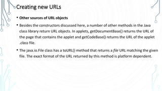Creating new URLs
• Other sources of URL objects
• Besides the constructors discussed here, a number of other methods in the Java
class library return URL objects. In applets, getDocumentBase() returns the URL of
the page that contains the applet and getCodeBase() returns the URL of the applet
.class file.
• The java.io.File class has a toURL() method that returns a file URL matching the given
file. The exact format of the URL returned by this method is platform dependent.
 