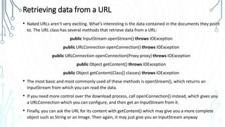 Retrieving data from a URL
• Naked URLs aren’t very exciting. What’s interesting is the data contained in the documents they point
to. The URL class has several methods that retrieve data from a URL:
public InputStream openStream() throws IOException
public URLConnection openConnection() throws IOException
public URLConnection openConnection(Proxy proxy) throws IOException
public Object getContent() throws IOException
public Object getContent(Class[] classes) throws IOException
• The most basic and most commonly used of these methods is openStream(), which returns an
InputStream from which you can read the data.
• If you need more control over the download process, call openConnection() instead, which gives you
a URLConnection which you can configure, and then get an InputStream from it.
• Finally, you can ask the URL for its content with getContent() which may give you a more complete
object such as String or an Image. Then again, it may just give you an InputStream anyway
 