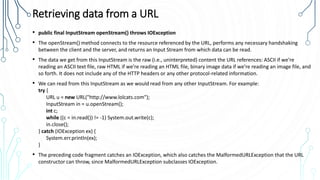 Retrieving data from a URL
• public final InputStream openStream() throws IOException
• The openStream() method connects to the resource referenced by the URL, performs any necessary handshaking
between the client and the server, and returns an Input Stream from which data can be read.
• The data we get from this InputStream is the raw (i.e., uninterpreted) content the URL references: ASCII if we’re
reading an ASCII text file, raw HTML if we’re reading an HTML file, binary image data if we’re reading an image file, and
so forth. It does not include any of the HTTP headers or any other protocol-related information.
• We can read from this InputStream as we would read from any other InputStream. For example:
try {
URL u = new URL("http://www.lolcats.com");
InputStream in = u.openStream();
int c;
while ((c = in.read()) != -1) System.out.write(c);
in.close();
} catch (IOException ex) {
System.err.println(ex);
}
• The preceding code fragment catches an IOException, which also catches the MalformedURLException that the URL
constructor can throw, since MalformedURLException subclasses IOException.
 