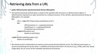 Retrieving data from a URL
• public URLConnection openConnection() throws IOException
• The openConnection() method opens a socket to the specified URL and returns a URLConnection object. A
URLConnection represents an open connection to a network resource. If the call fails, openConnection() throws an
IOException. For example:
try {
URL u = new URL("https://news.ycombinator.com/");
try {
URLConnection uc = u.openConnection();
InputStream in = uc.getInputStream();
// read from the connection...
} catch (IOException ex) {
System.err.println(ex);
}
} catch (MalformedURLException ex) {
System.err.println(ex);
}
• We should use this method when you want to communicate directly with the server. The URLConnection gives us
access to everything sent by the server: in addition to the document itself in its raw form (e.g., HTML, plain text, binary
image data), we can access all the metadata specified by the protocol.
 