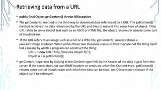 Retrieving data from a URL
• public final Object getContent() throws IOException
• The getContent() method is the third way to download data referenced by a URL. The getContent()
method retrieves the data referenced by the URL and tries to make it into some type of object. If the
URL refers to some kind of text such as an ASCII or HTML file, the object returned is usually some sort
of InputStream.
• If the URL refers to an image such as a GIF or a JPEG file, getContent() usually returns a
java.awt.Image Producer. What unifies these two disparate classes is that they are not the thing itself
but a means by which a program can construct the thing:
URL u = new URL("http://mesola.obspm.fr/");
Object o = u.getContent();
• getContent() operates by looking at the Content-type field in the header of the data it gets from the
server. If the server does not use MIME headers or sends an unfamiliar Content-type, getContent()
returns some sort of InputStream with which the data can be read. An IOException is thrown if the
object can’t be retrieved.
 
