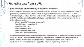 Retrieving data from a URL
• public final Object getContent(Class[] classes) throws IOException
• A URL’s content handler may provide different views of a resource. This overloaded variant of the
getContent() method lets you choose which class you’d like the content to be returned as. The
method attempts to return the URL’s content in the first available format. For instance, if you prefer
an HTML file to be returned as a String, but your second choice is a Reader and your third choice is
an InputStream, write:
URL u = new URL("http://www.nwu.org");
Class<?>[] types = new Class[3];
types[0] = String.class;
types[1] = Reader.class;
types[2] = InputStream.class;
Object o = u.getContent(types);
• If the content handler knows how to return a string representation of the resource, then it returns a
String. If it doesn’t know how to return a string representation of the resource, then it returns a
Reader. And if it doesn’t know how to present the resource as a reader, then it returns an
InputStream. You have to test for the type of the returned object using instanceof
 