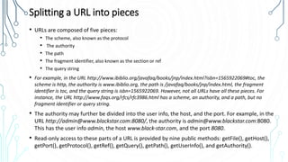 Splitting a URL into pieces
• URLs are composed of five pieces:
• The scheme, also known as the protocol
• The authority
• The path
• The fragment identifier, also known as the section or ref
• The query string
• For example, in the URL http://www.ibiblio.org/javafaq/books/jnp/index.html?isbn=1565922069#toc, the
scheme is http, the authority is www.ibiblio.org, the path is /javafaq/books/jnp/index.html, the fragment
identifier is toc, and the query string is isbn=1565922069. However, not all URLs have all these pieces. For
instance, the URL http://www.faqs.org/rfcs/rfc3986.html has a scheme, an authority, and a path, but no
fragment identifier or query string.
• The authority may further be divided into the user info, the host, and the port. For example, in the
URL http://admin@www.blackstar.com:8080/, the authority is admin@www.blackstar.com:8080.
This has the user info admin, the host www.black‐star.com, and the port 8080.
• Read-only access to these parts of a URL is provided by nine public methods: getFile(), getHost(),
getPort(), getProtocol(), getRef(), getQuery(), getPath(), getUserInfo(), and getAuthority().
 