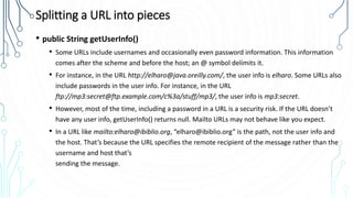 Splitting a URL into pieces
• public String getUserInfo()
• Some URLs include usernames and occasionally even password information. This information
comes after the scheme and before the host; an @ symbol delimits it.
• For instance, in the URL http://elharo@java.oreilly.com/, the user info is elharo. Some URLs also
include passwords in the user info. For instance, in the URL
ftp://mp3:secret@ftp.example.com/c%3a/stuff/mp3/, the user info is mp3:secret.
• However, most of the time, including a password in a URL is a security risk. If the URL doesn’t
have any user info, getUserInfo() returns null. Mailto URLs may not behave like you expect.
• In a URL like mailto:elharo@ibiblio.org, “elharo@ibiblio.org” is the path, not the user info and
the host. That’s because the URL specifies the remote recipient of the message rather than the
username and host that’s
sending the message.
 