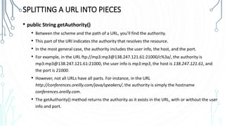 SPLITTING A URL INTO PIECES
• public String getAuthority()
• Between the scheme and the path of a URL, you’ll find the authority.
• This part of the URI indicates the authority that resolves the resource.
• In the most general case, the authority includes the user info, the host, and the port.
• For example, in the URL ftp://mp3:mp3@138.247.121.61:21000/c%3a/, the authority is
mp3:mp3@138.247.121.61:21000, the user info is mp3:mp3, the host is 138.247.121.61, and
the port is 21000.
• However, not all URLs have all parts. For instance, in the URL
http://conferences.oreilly.com/java/speakers/, the authority is simply the hostname
conferences.oreilly.com.
• The getAuthority() method returns the authority as it exists in the URL, with or without the user
info and port.
 