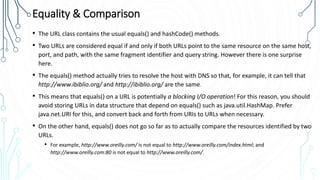 Equality & Comparison
• The URL class contains the usual equals() and hashCode() methods.
• Two URLs are considered equal if and only if both URLs point to the same resource on the same host,
port, and path, with the same fragment identifier and query string. However there is one surprise
here.
• The equals() method actually tries to resolve the host with DNS so that, for example, it can tell that
http://www.ibiblio.org/ and http://ibiblio.org/ are the same.
• This means that equals() on a URL is potentially a blocking I/O operation! For this reason, you should
avoid storing URLs in data structure that depend on equals() such as java.util.HashMap. Prefer
java.net.URI for this, and convert back and forth from URIs to URLs when necessary.
• On the other hand, equals() does not go so far as to actually compare the resources identified by two
URLs.
• For example, http://www.oreilly.com/ is not equal to http://www.oreilly.com/index.html; and
http://www.oreilly.com:80 is not equal to http://www.oreilly.com/.
 