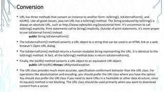 Conversion
• URL has three methods that convert an instance to another form: toString(), toExternalForm(), and
toURI(). Like all good classes, java.net.URL has a toString() method. The String produced by toString() is
always an absolute URL, such as http://www.cafeaulait.org/javatutorial.html. It’s uncommon to call
toString() explicitly. Print statements call to String() implicitly. Outside of print statements, it’s more proper
to use toExternal Form() instead:
public String toExternalForm()
• The toExternalForm() method converts a URL object to a string that can be used in an HTML link or a web
browser’s Open URL dialog.
• The toExternalForm() method returns a human-readable String representing the URL. It is identical to the
toString() method. In fact, all the toString() method does is return toExternalForm().
• Finally, the toURI() method converts a URL object to an equivalent URI object:
public URI toURI() throws URISyntaxException
• The URI class provides much more accurate, specification-conformant behavior than the URL class. For
operations like absolutization and encoding, you should prefer the URI class where you have the option.
You should also prefer the URI class if you need to store URLs in a hashtable or other data structure, since
its equals() method is not blocking. The URL class should be used primarily when you want to download
content from a server.
 