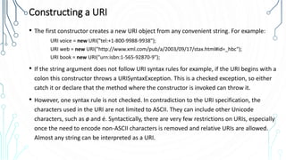 Constructing a URI
• The first constructor creates a new URI object from any convenient string. For example:
URI voice = new URI("tel:+1-800-9988-9938");
URI web = new URI("http://www.xml.com/pub/a/2003/09/17/stax.html#id=_hbc");
URI book = new URI("urn:isbn:1-565-92870-9");
• If the string argument does not follow URI syntax rules for example, if the URI begins with a
colon this constructor throws a URISyntaxException. This is a checked exception, so either
catch it or declare that the method where the constructor is invoked can throw it.
• However, one syntax rule is not checked. In contradiction to the URI specification, the
characters used in the URI are not limited to ASCII. They can include other Unicode
characters, such as ø and é. Syntactically, there are very few restrictions on URIs, especially
once the need to encode non-ASCII characters is removed and relative URIs are allowed.
Almost any string can be interpreted as a URI.
 