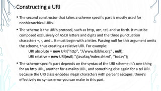 Constructing a URI
• The second constructor that takes a scheme specific part is mostly used for
nonhierarchical URIs.
• The scheme is the URI’s protocol, such as http, urn, tel, and so forth. It must be
composed exclusively of ASCII letters and digits and the three punctuation
characters +, -, and .. It must begin with a letter. Passing null for this argument omits
the scheme, thus creating a relative URI. For example:
URI absolute = new URI("http", "//www.ibiblio.org" , null);
URI relative = new URI(null, "/javafaq/index.shtml", "today");
• The scheme-specific part depends on the syntax of the URI scheme; it’s one thing
for an http URL, another for a mailto URL, and something else again for a tel URI.
Because the URI class encodes illegal characters with percent escapes, there’s
effectively no syntax error you can make in this part.
 