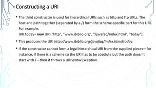 Constructing a URI
• The third constructor is used for hierarchical URIs such as http and ftp URLs. The
host and path together (separated by a /) form the scheme-specific part for this URI.
For example:
URI today= new URI("http", "www.ibiblio.org", "/javafaq/index.html", "today");
• This produces the URI http://www.ibiblio.org/javafaq/index.html#today.
• If the constructor cannot form a legal hierarchical URI from the supplied pieces—for
instance, if there is a scheme so the URI has to be absolute but the path doesn’t
start with /—then it throws a URISyntaxException.
 