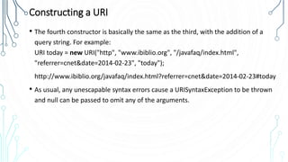 Constructing a URI
• The fourth constructor is basically the same as the third, with the addition of a
query string. For example:
URI today = new URI("http", "www.ibiblio.org", "/javafaq/index.html",
"referrer=cnet&date=2014-02-23", "today");
http://www.ibiblio.org/javafaq/index.html?referrer=cnet&date=2014-02-23#today
• As usual, any unescapable syntax errors cause a URISyntaxException to be thrown
and null can be passed to omit any of the arguments.
 