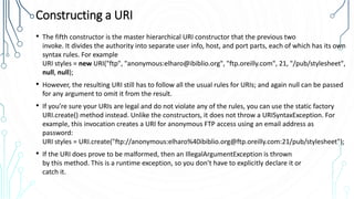 Constructing a URI
• The fifth constructor is the master hierarchical URI constructor that the previous two
invoke. It divides the authority into separate user info, host, and port parts, each of which has its own
syntax rules. For example
URI styles = new URI("ftp", "anonymous:elharo@ibiblio.org", "ftp.oreilly.com", 21, "/pub/stylesheet",
null, null);
• However, the resulting URI still has to follow all the usual rules for URIs; and again null can be passed
for any argument to omit it from the result.
• If you’re sure your URIs are legal and do not violate any of the rules, you can use the static factory
URI.create() method instead. Unlike the constructors, it does not throw a URISyntaxException. For
example, this invocation creates a URI for anonymous FTP access using an email address as
password:
URI styles = URI.create("ftp://anonymous:elharo%40ibiblio.org@ftp.oreilly.com:21/pub/stylesheet");
• If the URI does prove to be malformed, then an IllegalArgumentException is thrown
by this method. This is a runtime exception, so you don’t have to explicitly declare it or
catch it.
 