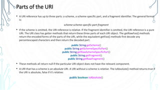 Parts of the URI
• A URI reference has up to three parts: a scheme, a scheme-specific part, and a fragment identifier. The general format
is:
scheme:scheme-specific-part:fragment
• If the scheme is omitted, the URI reference is relative. If the fragment identifier is omitted, the URI reference is a pure
URI. The URI class has getter methods that return these three parts of each URI object. The getRawFoo() methods
return the encoded forms of the parts of the URI, while the equivalent getFoo() methods first decode any
percentescaped characters and then return the decoded part:
public String getScheme()
public String getSchemeSpecificPart()
public String getRawSchemeSpecificPart()
public String getFragment()
public String getRawFragment()
• These methods all return null if the particular URI object does not have the relevant component.
• A URI that has a scheme is an absolute URI. A URI without a scheme is relative. The isAbsolute() method returns true if
the URI is absolute, false if it’s relative:
public boolean isAbsolute()
 