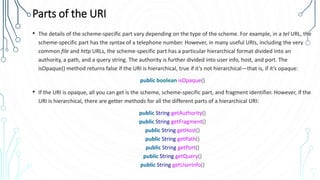 Parts of the URI
• The details of the scheme-specific part vary depending on the type of the scheme. For example, in a tel URL, the
scheme-specific part has the syntax of a telephone number. However, in many useful URIs, including the very
common file and http URLs, the scheme-specific part has a particular hierarchical format divided into an
authority, a path, and a query string. The authority is further divided into user info, host, and port. The
isOpaque() method returns false if the URI is hierarchical, true if it’s not hierarchical—that is, if it’s opaque:
public boolean isOpaque()
• If the URI is opaque, all you can get is the scheme, scheme-specific part, and fragment identifier. However, if the
URI is hierarchical, there are getter methods for all the different parts of a hierarchical URI:
public String getAuthority()
public String getFragment()
public String getHost()
public String getPath()
public String getPort()
public String getQuery()
public String getUserInfo()
 