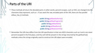 Parts of the URI
• These methods all return the decoded parts; in other words, percent escapes, such as %3C, are changed into the
characters they represent, such as <. If you want the raw, encoded parts of the URI, there are five parallel
etRaw_Foo_() methods:
public String getRawAuthority()
public String getRawFragment()
public String getRawPath()
public String getRawQuery()
public String getRawUserInfo()
• Remember the URI class differs from the URI specification in that non-ASCII characters such as é and ü are never
percent escaped in the first place, and thus will still be present in the strings returned by the getRawFoo()
methods unless the strings originally used to construct the URI object were encoded.
 