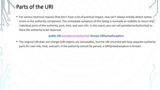 Parts of the URI
• For various technical reasons that don’t have a lot of practical impact, Java can’t always initially detect syntax
errors in the authority component. The immediate symptom of this failing is normally an inability to return the
individual parts of the authority, port, host, and user info. In this event, you can call parseServerAuthority() to
force the authority to be reparsed:
public URI parseServerAuthority() throws URISyntaxException
• The original URI does not change (URI objects are immutable), but the URI returned will have separate authority
parts for user info, host, and port. If the authority cannot be parsed, a URISyntaxException is thrown.
 