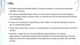 URIs
• A Uniform Resource Identifier (URI) is a string of characters in a particular syntax that
identifies a resource.
• The resource identified may be a file on a server; but it may also be an email address, a
news message, a book, a person’s name, an Internet host, the current stock price of Oracle,
or something else.
• A resource is a thing that is identified by a URI. A URI is a string that identifies a resource.
Yes, it is exactly that circular.
• All you ever receive from a server is a representation of a resource which comes in the form
of bytes.
• However, a single resource may have different representations. For instance,
https://www.un.org/en/documents/udhr/ identifies the Universal Declaration of Human
Rights; but there are representations of the declaration in plain text, XML, PDF, and other
formats.
 