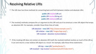Resolving Relative URIs
• The URI class has three methods for converting back and forth between relative and absolute URIs:
public URI resolve(URI uri)
public URI resolve(String uri)
public URI relativize(URI uri)
• The resolve() methods compare the uri argument to this URI and use it to construct a new URI object that wraps
an absolute URI. For example, consider these three lines of code:
URI absolute = new URI("http://www.example.com/");
URI relative = new URI("images/logo.png");
URI resolved = absolute.resolve(relative);
• If the invoking URI does not contain an absolute URI itself, the resolve() method resolves as much of the URI as
it can and returns a new relative URI object as a result. For example, take these three statements:
URI top = new URI("javafaq/books/");
URI resolved = top.resolve("jnp3/examples/07/index.html");
 