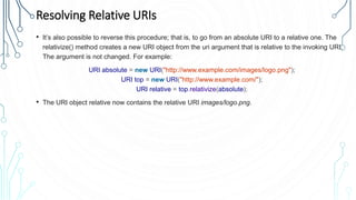 Resolving Relative URIs
• It’s also possible to reverse this procedure; that is, to go from an absolute URI to a relative one. The
relativize() method creates a new URI object from the uri argument that is relative to the invoking URI.
The argument is not changed. For example:
URI absolute = new URI("http://www.example.com/images/logo.png");
URI top = new URI("http://www.example.com/");
URI relative = top.relativize(absolute);
• The URI object relative now contains the relative URI images/logo.png.
 