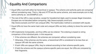 Equality And Comparisons
• Equal URIs must both either be hierarchical or opaque. The scheme and authority parts are compared
without considering case. That is, http and HTTP are the same scheme, and www.example.com is the
same authority as ww.EXAMPLE.com.
• The rest of the URI is case sensitive, except for hexadecimal digits used to escape illegal characters.
Escapes are not decoded before comparing. http://www.example.com/A and
http://www.example.com/%41 are unequal URIs. The hashCode() method is consistent with equals.
• Equal URIs do have the same hash code and unequal URIs are fairly unlikely to share the same hash
code.
• URI implements Comparable, and thus URIs can be ordered. The ordering is based on string
comparison of the individual parts, in this sequence:
• If the schemes are different, the schemes are compared, without considering case.
• Otherwise, if the schemes are the same, a hierarchical URI is considered to be less than an
opaque URI with the same scheme.
• If both URIs are opaque URIs, they’re ordered according to their scheme-specific parts.
• If both the scheme and the opaque scheme-specific parts are equal, the URIs are compared by
their fragments.
 
