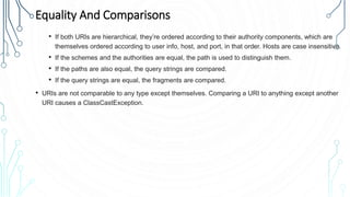 Equality And Comparisons
• If both URIs are hierarchical, they’re ordered according to their authority components, which are
themselves ordered according to user info, host, and port, in that order. Hosts are case insensitive.
• If the schemes and the authorities are equal, the path is used to distinguish them.
• If the paths are also equal, the query strings are compared.
• If the query strings are equal, the fragments are compared.
• URIs are not comparable to any type except themselves. Comparing a URI to anything except another
URI causes a ClassCastException.
 