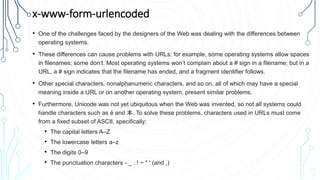 x-www-form-urlencoded
• One of the challenges faced by the designers of the Web was dealing with the differences between
operating systems.
• These differences can cause problems with URLs: for example, some operating systems allow spaces
in filenames; some don’t. Most operating systems won’t complain about a # sign in a filename; but in a
URL, a # sign indicates that the filename has ended, and a fragment identifier follows.
• Other special characters, nonalphanumeric characters, and so on, all of which may have a special
meaning inside a URL or on another operating system, present similar problems.
• Furthermore, Unicode was not yet ubiquitous when the Web was invented, so not all systems could
handle characters such as é and 本. To solve these problems, characters used in URLs must come
from a fixed subset of ASCII, specifically:
• The capital letters A–Z
• The lowercase letters a–z
• The digits 0–9
• The punctuation characters - _ . ! ~ * ' (and ,)
 