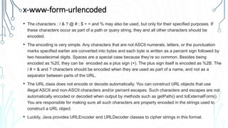 x-www-form-urlencoded
• The characters : / & ? @ # ; $ + = and % may also be used, but only for their specified purposes. If
these characters occur as part of a path or query string, they and all other characters should be
encoded.
• The encoding is very simple. Any characters that are not ASCII numerals, letters, or the punctuation
marks specified earlier are converted into bytes and each byte is written as a percent sign followed by
two hexadecimal digits. Spaces are a special case because they’re so common. Besides being
encoded as %20, they can be encoded as a plus sign (+). The plus sign itself is encoded as %2B. The
/ # = & and ? characters should be encoded when they are used as part of a name, and not as a
separator between parts of the URL.
• The URL class does not encode or decode automatically. You can construct URL objects that use
illegal ASCII and non-ASCII characters and/or percent escapes. Such characters and escapes are not
automatically encoded or decoded when output by methods such as getPath() and toExternalForm().
You are responsible for making sure all such characters are properly encoded in the strings used to
construct a URL object.
• Luckily, Java provides URLEncoder and URLDecoder classes to cipher strings in this format.
 