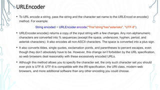 URLEncoder
• To URL encode a string, pass the string and the character set name to the URLEncod er.encode()
method. For example:
String encoded = URLEncoder.encode("This*string*has*asterisks", "UTF-8");
• URLEncoder.encode() returns a copy of the input string with a few changes. Any non‐alphanumeric
characters are converted into % sequences (except the space, underscore, hyphen, period, and
asterisk characters). It also encodes all non-ASCII characters. The space is converted into a plus sign.
• It also converts tildes, single quotes, exclamation points, and parentheses to percent escapes, even
though they don’t absolutely have to be. However, this change isn’t forbidden by the URL specification,
so web browsers deal reasonably with these excessively encoded URLs.
• Although this method allows you to specify the character set, the only such character set you should
ever pick is UTF-8. UTF-8 is compatible with the IRI specification, the URI class, modern web
browsers, and more additional software than any other encoding you could choose.
 