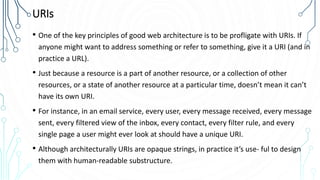 URIs
• One of the key principles of good web architecture is to be profligate with URIs. If
anyone might want to address something or refer to something, give it a URI (and in
practice a URL).
• Just because a resource is a part of another resource, or a collection of other
resources, or a state of another resource at a particular time, doesn’t mean it can’t
have its own URI.
• For instance, in an email service, every user, every message received, every message
sent, every filtered view of the inbox, every contact, every filter rule, and every
single page a user might ever look at should have a unique URI.
• Although architecturally URIs are opaque strings, in practice it’s use‐ ful to design
them with human-readable substructure.
 