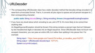 URLDecoder
• The corresponding URLDecoder class has a static decode() method that decodes strings encoded in x-
www-form-url-encoded format. That is, it converts all plus signs to spaces and all percent escapes to
their corresponding character:
public static String decode(String s, String encoding) throws UnsupportedEncodingException
• If you have any doubt about which encoding to use, pick UTF-8. It’s more likely to be correct than
anything else.
An IllegalArgumentException should be thrown if the string contains a percent sign that isn’t followed
by two hexadecimal digits or decodes into an illegal sequence. Since URLDecoder does not touch non-
escaped characters, you can pass an entire URL to it rather than splitting it into pieces first. For
example:
String input = "https://www.google.com/"search?hl=en&as_q=Java&as_epq=I%2FO";
String output = URLDecoder.decode(input, "UTF-8");
System.out.println(output);
 