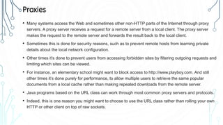 Proxies
• Many systems access the Web and sometimes other non-HTTP parts of the Internet through proxy
servers. A proxy server receives a request for a remote server from a local client. The proxy server
makes the request to the remote server and forwards the result back to the local client.
• Sometimes this is done for security reasons, such as to prevent remote hosts from learning private
details about the local network configuration.
• Other times it’s done to prevent users from accessing forbidden sites by filtering outgoing requests and
limiting which sites can be viewed.
• For instance, an elementary school might want to block access to http://www.playboy.com. And still
other times it’s done purely for performance, to allow multiple users to retrieve the same popular
documents from a local cache rather than making repeated downloads from the remote server.
• Java programs based on the URL class can work through most common proxy servers and protocols.
• Indeed, this is one reason you might want to choose to use the URL class rather than rolling your own
HTTP or other client on top of raw sockets.
 