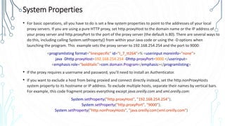 System Properties
• For basic operations, all you have to do is set a few system properties to point to the addresses of your local
proxy servers. If you are using a pure HTTP proxy, set http.proxyHost to the domain name or the IP address of
your proxy server and http.proxyPort to the port of the proxy server (the default is 80). There are several ways to
do this, including calling System.setProperty() from within your Java code or using the -D options when
launching the program. This example sets the proxy server to 192.168.254.254 and the port to 9000:
<programlisting format="linespecific" id="I_7_tt264">% <userinput moreinfo="none">
java -Dhttp.proxyHost=192.168.254.254 -Dhttp.proxyPort=9000 </userinput>
<emphasis role="bolditalic">com.domain.Program</emphasis></programlisting>
• If the proxy requires a username and password, you’ll need to install an Authenticator.
• If you want to exclude a host from being proxied and connect directly instead, set the http.nonProxyHosts
system property to its hostname or IP address. To exclude multiple hosts, separate their names by vertical bars.
For example, this code fragment proxies everything except java.oreilly.com and xml.oreilly.com:
System.setProperty("http.proxyHost", "192.168.254.254");
System.setProperty("http.proxyPort", "9000");
System.setProperty("http.nonProxyHosts", "java.oreilly.com|xml.oreilly.com")
 