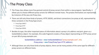 The Proxy Class
• The Proxy class allows more fine-grained control of proxy servers from within a Java program. Specifically, it
allows you to choose different proxy servers for different remote hosts. The proxies themselves are represented
by instances of the java.net.Proxy class.
• There are still only three kinds of proxies, HTTP, SOCKS, and direct connections (no proxy at all), represented by
three constants in the Proxy.Type enum:
• Proxy.Type.DIRECT
• Proxy.Type.HTTP
• Proxy.Type.SOCKS
• Besides its type, the other important piece of information about a proxy is its address and port, given as a
SocketAddress object. For example, this code fragment creates a Proxy object representing an HTTP proxy server
on port 80 of proxy.example.com:
SocketAddress address = new InetSocketAddress("proxy.example.com", 80);
Proxy proxy = new Proxy(Proxy.Type.HTTP, address);
• Although there are only three kinds of proxy objects, there can be many proxies of the same type for different
proxy servers on different hosts.
 