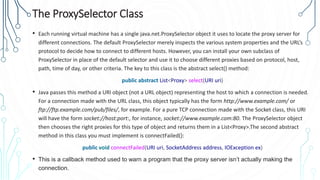 The ProxySelector Class
• Each running virtual machine has a single java.net.ProxySelector object it uses to locate the proxy server for
different connections. The default ProxySelector merely inspects the various system properties and the URL’s
protocol to decide how to connect to different hosts. However, you can install your own subclass of
ProxySelector in place of the default selector and use it to choose different proxies based on protocol, host,
path, time of day, or other criteria. The key to this class is the abstract select() method:
public abstract List<Proxy> select(URI uri)
• Java passes this method a URI object (not a URL object) representing the host to which a connection is needed.
For a connection made with the URL class, this object typically has the form http://www.example.com/ or
ftp://ftp.example.com/pub/files/, for example. For a pure TCP connection made with the Socket class, this URI
will have the form socket://host:port:, for instance, socket://www.example.com:80. The ProxySelector object
then chooses the right proxies for this type of object and returns them in a List<Proxy>.The second abstract
method in this class you must implement is connectFailed():
public void connectFailed(URI uri, SocketAddress address, IOException ex)
• This is a callback method used to warn a program that the proxy server isn’t actually making the
connection.
 