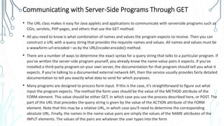 Communicating with Server-Side Programs Through GET
• The URL class makes it easy for Java applets and applications to communicate with serverside programs such as
CGIs, servlets, PHP pages, and others that use the GET method.
• All you need to know is what combination of names and values the program expects to receive. Then you can
construct a URL with a query string that provides the requisite names and values. All names and values must be
x-wwwform-url-encoded—as by the URLEncoder.encode() method.
• There are a number of ways to determine the exact syntax for a query string that talks to a particular program. If
you’ve written the server-side program yourself, you already know the name-value pairs it expects. If you’ve
installed a third-party program on your own server, the documentation for that program should tell you what it
expects. If you’re talking to a documented external network API, then the service usually provides fairly detailed
documentation to tell you exactly what data to send for which purposes.
• Many programs are designed to process form input. If this is the case, it’s straightforward to figure out what
input the program expects. The method the form uses should be the value of the METHOD attribute of the
FORM element. This value should be either GET, in which case you use the process described here, or POST. The
part of the URL that precedes the query string is given by the value of the ACTION attribute of the FORM
element. Note that this may be a relative URL, in which case you’ll need to determine the corresponding
absolute URL. Finally, the names in the name-value pairs are simply the values of the NAME attributes of the
INPUT elements. The values of the pairs are whatever the user types into the form
 