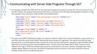 Communicating with Server-Side Programs Through GET
• For example, consider this HTML form for the local search engine on my Cafe con Leche site. You can see that it uses
the GET method. The program that processes the form is accessed via the URL http://www.google.com/search. It has
four separate name-value pairs, three of which have default values:
<form name="search" action="http://www.google.com/search" method="get">
<input name="q" />
<input type="hidden" value="cafeconleche.org" name="domains" />
<input type="hidden" name="sitesearch" value="cafeconleche.org" />
<input type="hidden" name="sitesearch2" value="cafeconleche.org" />
<br />
<input type="image" height="22" width="55"
src="images/search_blue.gif" alt="search" border="0"
name="search-image" />
</form>
• The type of the INPUT field doesn’t matter. For instance, it doesn’t matter if it’s a set of checkboxes, a pop-up list, or a
text field. Only the name of each INPUT field and the value you give it is significant. The submit input tells the web
browser when to send the data but does not give the server any extra information. Sometimes you find hidden INPUT
fields that must have particular required default values. This form has three hidden INPUT fields. There are many
different form tags in HTML that produce pop-up menus, radio buttons, and more. However, although these input
widgets appear different to the user, the format of data they send to the server is the same. Each form element
provides a name and an encoded string value.
 
