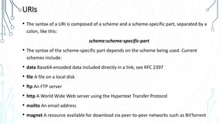 URIs
• The syntax of a URI is composed of a scheme and a scheme-specific part, separated by a
colon, like this:
scheme:scheme-specific-part
• The syntax of the scheme-specific part depends on the scheme being used. Current
schemes include:
• data Base64-encoded data included directly in a link; see RFC 2397
• file A file on a local disk
• ftp An FTP server
• http A World Wide Web server using the Hypertext Transfer Protocol
• mailto An email address
• magnet A resource available for download via peer-to-peer networks such as BitTorrent
 
